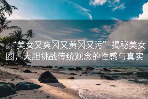 “美女又爽?又黃?又污”揭秘美女圈，大膽挑戰(zhàn)傳統(tǒng)觀念的性感與真實(shí)