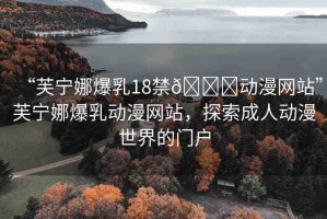 “芙寧娜爆乳18禁??動(dòng)漫網(wǎng)站”芙寧娜爆乳動(dòng)漫網(wǎng)站，探索成人動(dòng)漫世界的門戶