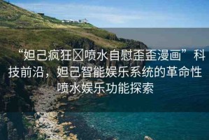 “妲己瘋狂?噴水自慰歪歪漫畫”科技前沿，妲己智能娛樂系統(tǒng)的革命性噴水娛樂功能探索