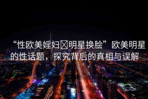 “性歐美婬婦?明星換膾”歐美明星的性話題，探究背后的真相與誤解