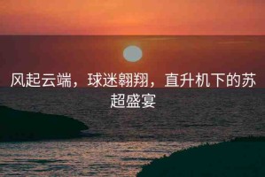 風(fēng)起云端，球迷翱翔，直升機(jī)下的蘇超盛宴