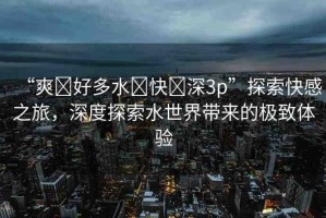 “爽?好多水?快?深3p”探索快感之旅，深度探索水世界帶來的極致體驗(yàn)
