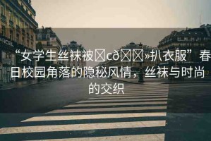 “女學(xué)生絲襪被?c??扒衣服”春日校園角落的隱秘風(fēng)情，絲襪與時(shí)尚的交織