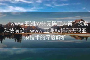 “www.亞洲AV秘?zé)o碼亞麻得”探索科技前沿，www.亞洲AV揭秘?zé)o碼亞麻技術(shù)的深度解析