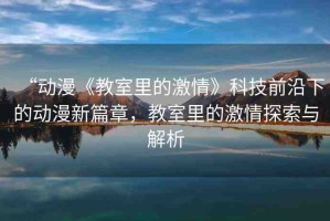 “動漫《教室里的激情》科技前沿下的動漫新篇章，教室里的激情探索與解析