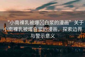 “小南裸乳被爆?白漿的漫畫”關(guān)于小南裸乳被爆白漿的漫畫，探索邊界與警示意義