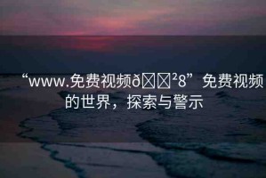 “www.免費(fèi)視頻??8”免費(fèi)視頻的世界，探索與警示