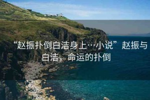 “趙振撲倒白潔身上…小說”趙振與白潔，命運(yùn)的撲倒