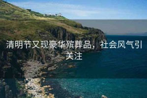 清明節(jié)又現(xiàn)豪華殯葬品，社會風氣引關注