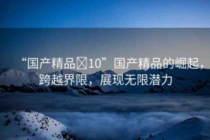 “國產(chǎn)精品?10”國產(chǎn)精品的崛起，跨越界限，展現(xiàn)無限潛力
