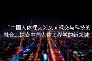 “中國人體祼交?乂ⅹ裸交與科技的融合，探索中國人體工程學(xué)的新領(lǐng)域