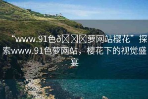 “www.91色??蘿網(wǎng)站櫻花”探索www.91色蘿網(wǎng)站，櫻花下的視覺(jué)盛宴