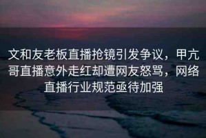 文和友老板直播搶鏡引發(fā)爭(zhēng)議，甲亢哥直播意外走紅卻遭網(wǎng)友怒罵，網(wǎng)絡(luò)直播行業(yè)規(guī)范亟待加強(qiáng)