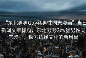 “東北男男Gαy猛男性同志漫畫”當日新聞文章標題，東北男男Gαy猛男性同志漫畫，探索邊緣文化的新風尚