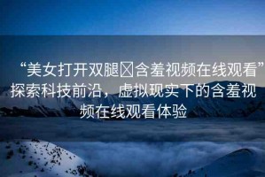 “美女打開雙腿?含羞視頻在線觀看”探索科技前沿，虛擬現(xiàn)實(shí)下的含羞視頻在線觀看體驗(yàn)
