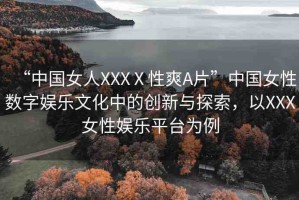 “中國女人XXXⅩ性爽A片”中國女性數(shù)字娛樂文化中的創(chuàng)新與探索，以XXX女性娛樂平臺為例