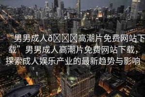 “男男成人??高潮片免費網(wǎng)站下載”男男成人高潮片免費網(wǎng)站下載，探索成人娛樂產(chǎn)業(yè)的最新趨勢與影響