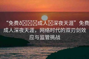 “免費??成人?深夜天涯”免費成人深夜天涯，網(wǎng)絡(luò)時代的雙刃劍效應(yīng)與監(jiān)管挑戰(zhàn)