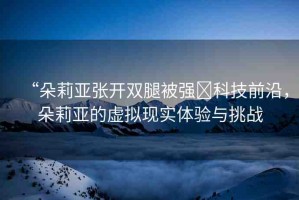 “朵莉亞張開雙腿被強(qiáng)?科技前沿，朵莉亞的虛擬現(xiàn)實(shí)體驗(yàn)與挑戰(zhàn)