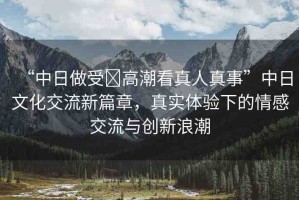 “中日做受?高潮看真人真事”中日文化交流新篇章，真實體驗下的情感交流與創(chuàng)新浪潮