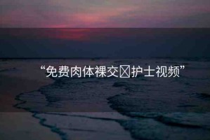 “免費(fèi)肉體裸交?護(hù)士視頻”