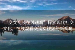 “交女視頻在線觀看”探索現(xiàn)代社交文化，在線觀看交流女視頻的新視角
