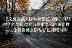 “免費看美女隱私秘部位視頻”網(wǎng)絡(luò)時代的隱私邊界與尊重隱私的重要性—以免費看美女隱私部位視頻為例