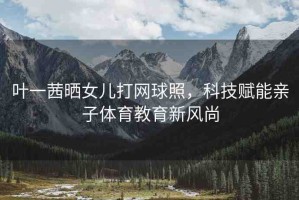 葉一茜曬女兒打網(wǎng)球照，科技賦能親子體育教育新風(fēng)尚