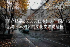 “國(guó)產(chǎn)精品??日本婦人”國(guó)產(chǎn)精品與日本婦人的文化交流與碰撞