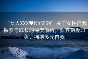 “女人XXX?Kh交69”關(guān)于女性自我探索與成長(zhǎng)的深度解析，摒棄刻板印象，擁抱多元自我