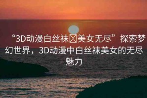 “3D動(dòng)漫白絲襪?美女無(wú)盡”探索夢(mèng)幻世界，3D動(dòng)漫中白絲襪美女的無(wú)盡魅力