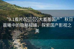 “9.1看片??大羞羞國產(chǎn)”秋日晨曦中的隱秘秘境，探索國產(chǎn)影視之美