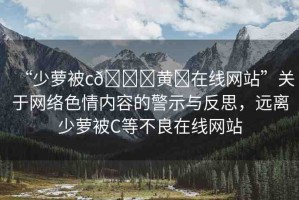 “少蘿被c??黃?在線網(wǎng)站”關(guān)于網(wǎng)絡(luò)色情內(nèi)容的警示與反思，遠(yuǎn)離少蘿被C等不良在線網(wǎng)站
