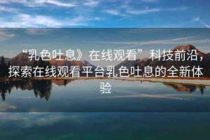 “乳色吐息》在線觀看”科技前沿，探索在線觀看平臺(tái)乳色吐息的全新體驗(yàn)