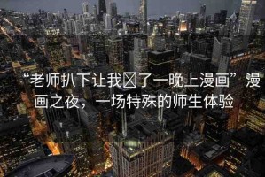 “老師扒下讓我?了一晚上漫畫”漫畫之夜，一場特殊的師生體驗