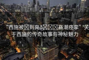 “西施被?到爽??高潮痙攣”關(guān)于西施的傳奇故事與神秘魅力