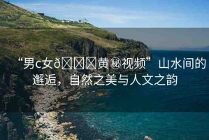 “男c女??黃秘視頻”山水間的邂逅，自然之美與人文之韻