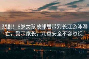 悲??！8歲女孩被鄰居帶到長(zhǎng)江游泳溺亡，警示家長(zhǎng)，兒童安全不容忽視！