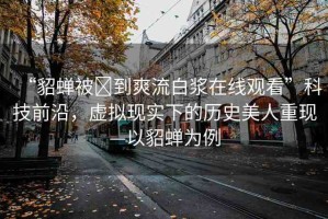 “貂蟬被?到爽流白漿在線觀看”科技前沿，虛擬現(xiàn)實(shí)下的歷史美人重現(xiàn)—以貂蟬為例