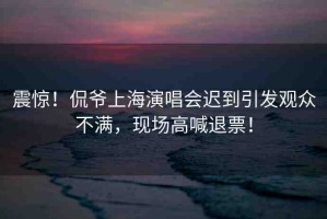 震驚！侃爺上海演唱會遲到引發(fā)觀眾不滿，現(xiàn)場高喊退票！