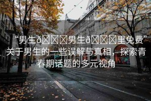“男生??男生??里免費(fèi)”關(guān)于男生的一些誤解與真相，探索青春期話題的多元視角