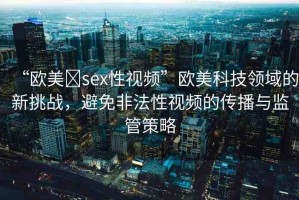 “歐美?sex性視頻”歐美科技領(lǐng)域的新挑戰(zhàn)，避免非法性視頻的傳播與監(jiān)管策略