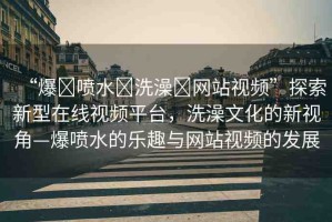 “爆?噴水?洗澡?網(wǎng)站視頻”探索新型在線(xiàn)視頻平臺(tái)，洗澡文化的新視角—爆噴水的樂(lè)趣與網(wǎng)站視頻的發(fā)展