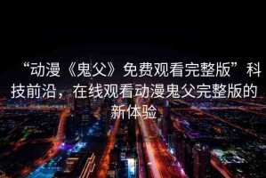 “動(dòng)漫《鬼父》免費(fèi)觀看完整版”科技前沿，在線觀看動(dòng)漫鬼父完整版的新體驗(yàn)