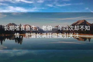 長期嗜食魚生，老伯一年四次卻不知情，膽管長滿肝吸蟲引關(guān)注