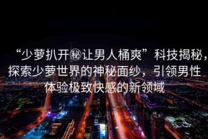 “少蘿扒開秘讓男人桶爽”科技揭秘，探索少蘿世界的神秘面紗，引領男性體驗極致快感的新領域