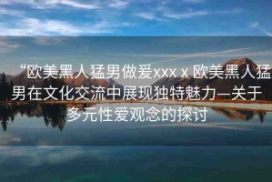 “歐美黑人猛男做爰xxxⅹ?dú)W美黑人猛男在文化交流中展現(xiàn)獨(dú)特魅力—關(guān)于多元性愛觀念的探討