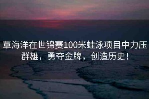 覃海洋在世錦賽100米蛙泳項(xiàng)目中力壓群雄，勇奪金牌，創(chuàng)造歷史！
