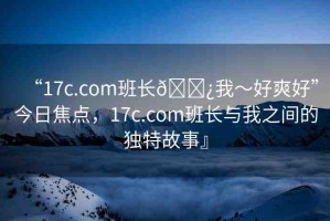 “17c.com班長??我～好爽好”今日焦點(diǎn)，17c.com班長與我之間的獨(dú)特故事』