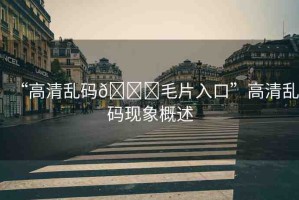 “高清亂碼??毛片入口”高清亂碼現(xiàn)象概述